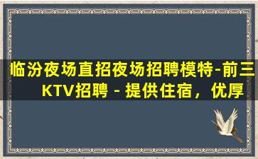 临汾夜场直招夜场招聘模特-前三KTV招聘 - 提供住宿，优厚